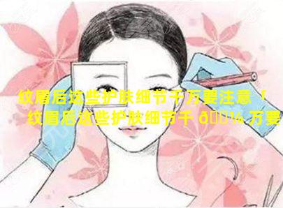 纹眉后这些护肤细节千万要注意「纹眉后这些护肤细节千 🐼 万要注意什么」